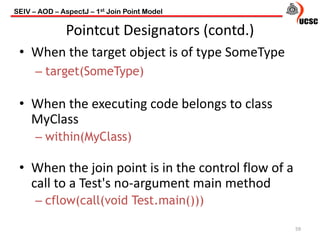 Pointcut Designators (contd.)
• When the target object is of type SomeType
– target(SomeType)
• When the executing code belongs to class
MyClass
– within(MyClass)
• When the join point is in the control flow of a
call to a Test's no-argument main method
– cflow(call(void Test.main()))
59
SEIV – AOD – AspectJ – 1st Join Point Model
 