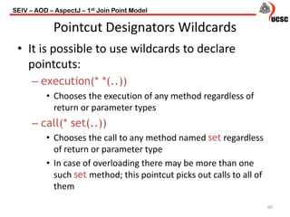 Pointcut Designators Wildcards
• It is possible to use wildcards to declare
pointcuts:
– execution(* *(..))
• Chooses the execution of any method regardless of
return or parameter types
– call(* set(..))
• Chooses the call to any method named set regardless
of return or parameter type
• In case of overloading there may be more than one
such set method; this pointcut picks out calls to all of
them
60
SEIV – AOD – AspectJ – 1st Join Point Model
 
