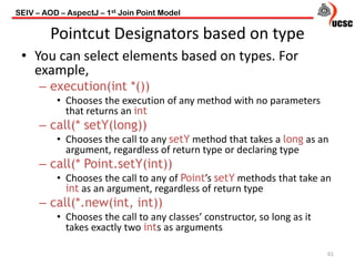 Pointcut Designators based on type
• You can select elements based on types. For
example,
– execution(int *())
• Chooses the execution of any method with no parameters
that returns an int
– call(* setY(long))
• Chooses the call to any setY method that takes a long as an
argument, regardless of return type or declaring type
– call(* Point.setY(int))
• Chooses the call to any of Point’s setY methods that take an
int as an argument, regardless of return type
– call(*.new(int, int))
• Chooses the call to any classes’ constructor, so long as it
takes exactly two ints as arguments
61
SEIV – AOD – AspectJ – 1st Join Point Model
 