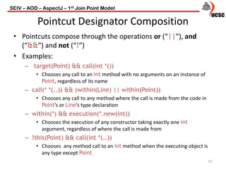 Pointcut Designator Composition
• Pointcuts compose through the operations or (“||”), and
(“&&”) and not (“!”)
• Examples:
– target(Point) && call(int *())
• Chooses any call to an int method with no arguments on an instance of
Point, regardless of its name
– call(* *(..)) && (within(Line) || within(Point))
• Chooses any call to any method where the call is made from the code in
Point’s or Line’s type declaration
– within(*) && execution(*.new(int))
• Chooses the execution of any constructor taking exactly one int
argument, regardless of where the call is made from
– !this(Point) && call(int *(..))
• Chooses any method call to an int method when the executing object is
any type except Point
62
SEIV – AOD – AspectJ – 1st Join Point Model
 