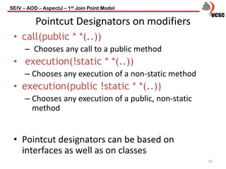Pointcut Designators on modifiers
• call(public * *(..))
– Chooses any call to a public method
• execution(!static * *(..))
– Chooses any execution of a non-static method
• execution(public !static * *(..))
– Chooses any execution of a public, non-static
method
• Pointcut designators can be based on
interfaces as well as on classes
63
SEIV – AOD – AspectJ – 1st Join Point Model
 
