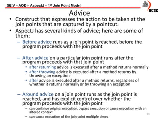 Advice
• Construct that expresses the action to be taken at the
join points that are captured by a pointcut.
• AspectJ has several kinds of advice; here are some of
them:
– Before advice runs as a join point is reached, before the
program proceeds with the join point
– After advice on a particular join point runs after the
program proceeds with that join point
• after returning advice is executed after a method returns normally
• after throwing advice is executed after a method returns by
throwing an exception
• after advice is executed after a method returns, regardless of
whether it returns normally or by throwing an exception
– Around advice on a join point runs as the join point is
reached, and has explicit control over whether the
program proceeds with the join point
• can continue original execution, bypass execution or cause execution with an
altered context
• can cause execution of the join point multiple times
65
SEIV – AOD – AspectJ – 1st Join Point Model
 