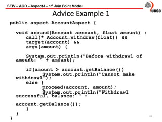 Advice Example 1
public aspect AccountAspect {
void around(Account account, float amount) :
call(* Account.withdraw(float)) &&
target(account) &&
args(amount) {
System.out.println("Before withdrawl of
amount: " + amount);
if(amount > account.getBalance())
System.out.println("Cannot make
withdrawl");
else {
proceed(account, amount);
System.out.println("Withdrawl
successful, balance: " +
account.getBalance());
}
}
}
66
SEIV – AOD – AspectJ – 1st Join Point Model
 