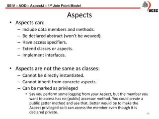 Aspects
• Aspects can:
– Include data members and methods.
– Be declared abstract (won’t be weaved).
– Have access specifiers.
– Extend classes or aspects.
– Implement interfaces.
• Aspects are not the same as classes:
– Cannot be directly instantiated.
– Cannot inherit from concrete aspects.
– Can be marked as privileged
• Say you perform some logging from your Aspect, but the member you
want to access has no (public) accessor method. You could create a
public getter method and use that. Better would be to make the
Aspect privileged so it can access the member even though it is
declared private. 68
SEIV – AOD – AspectJ – 1st Join Point Model
 