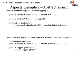 Aspects Example 2 – Abstract aspect
70
public abstract aspect AbstractLogging {
public pointcut logPoints() : call(* *.*(..));
public abstract Logger getLogger();
before() : logPoints() {
getLogger().log(Level.INFO, thisJoinPoint.toString());
}
}
public aspect FactorialLoggingAspect extends AbstractLogging {
// pointcut override
public pointcut logPoints() : call(* *.factorial(..));
public Logger getLogger() {
return Logger.global;
}
}
SEIV – AOD – AspectJ – 1st Join Point Model
 