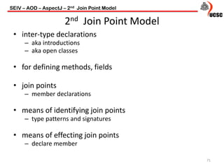 2nd Join Point Model
• inter-type declarations
– aka introductions
– aka open classes
• for defining methods, fields
• join points
– member declarations
• means of identifying join points
– type patterns and signatures
• means of effecting join points
– declare member
71
SEIV – AOD – AspectJ – 2nd Join Point Model
 