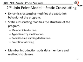 2nd Join Point Model – Static Crosscutting
• Dynamic crosscutting modifies the execution
behavior of the program.
• Static crosscutting modifies the structure of the
program.
– Member introduction.
– Type-hierarchy modification.
– Compile-time warning declaration.
– Exception softening.
• Member introduction adds data members and
methods to classes.
72
SEIV – AOD – AspectJ – 2nd Join Point Model
 