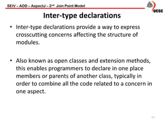 Inter-type declarations
• Inter-type declarations provide a way to express
crosscutting concerns affecting the structure of
modules.
• Also known as open classes and extension methods,
this enables programmers to declare in one place
members or parents of another class, typically in
order to combine all the code related to a concern in
one aspect.
73
SEIV – AOD – AspectJ – 2nd Join Point Model
 