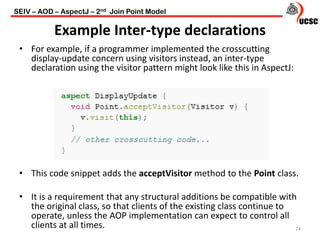 Example Inter-type declarations
• For example, if a programmer implemented the crosscutting
display-update concern using visitors instead, an inter-type
declaration using the visitor pattern might look like this in AspectJ:
• This code snippet adds the acceptVisitor method to the Point class.
• It is a requirement that any structural additions be compatible with
the original class, so that clients of the existing class continue to
operate, unless the AOP implementation can expect to control all
clients at all times. 74
SEIV – AOD – AspectJ – 2nd Join Point Model
 