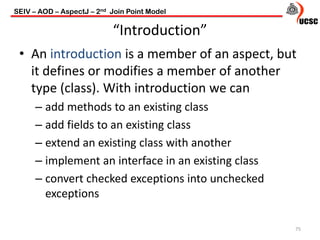 “Introduction”
• An introduction is a member of an aspect, but
it defines or modifies a member of another
type (class). With introduction we can
– add methods to an existing class
– add fields to an existing class
– extend an existing class with another
– implement an interface in an existing class
– convert checked exceptions into unchecked
exceptions
75
SEIV – AOD – AspectJ – 2nd Join Point Model
 