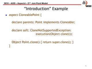 “Introduction” Example
 aspect CloneablePoint {
declare parents: Point implements Cloneable;
declare soft: CloneNotSupportedException:
execution(Object clone());
Object Point.clone() { return super.clone(); }
}
76
SEIV – AOD – AspectJ – 2nd Join Point Model
 