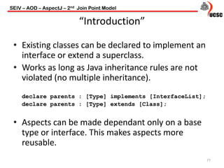 “Introduction”
77
• Existing classes can be declared to implement an
interface or extend a superclass.
• Works as long as Java inheritance rules are not
violated (no multiple inheritance).
declare parents : [Type] implements [InterfaceList];
declare parents : [Type] extends [Class];
• Aspects can be made dependant only on a base
type or interface. This makes aspects more
reusable.
SEIV – AOD – AspectJ – 2nd Join Point Model
 