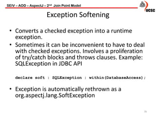 Exception Softening
78
• Converts a checked exception into a runtime
exception.
• Sometimes it can be inconvenient to have to deal
with checked exceptions. Involves a proliferation
of try/catch blocks and throws clauses. Example:
SQLException in JDBC API
declare soft : SQLException : within(DatabaseAccess);
• Exception is automatically rethrown as a
org.aspectj.lang.SoftException
SEIV – AOD – AspectJ – 2nd Join Point Model
 