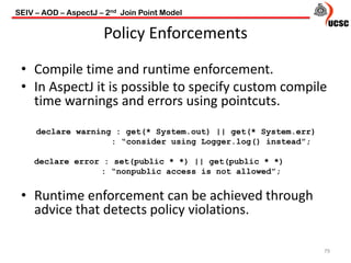 Policy Enforcements
79
• Compile time and runtime enforcement.
• In AspectJ it is possible to specify custom compile
time warnings and errors using pointcuts.
declare warning : get(* System.out) || get(* System.err)
: “consider using Logger.log() instead”;
declare error : set(public * *) || get(public * *)
: “nonpublic access is not allowed”;
• Runtime enforcement can be achieved through
advice that detects policy violations.
SEIV – AOD – AspectJ – 2nd Join Point Model
 