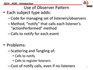 • Each subject type adds:
–Code for managing set of listeners/observers
–Method, “notify” that calls each listener’s
“actionPerformed” method
–Calls to notify for each event
• Problems:
–Scattering and Tangling of:
• Calls to notify
• Calls to register listeners
–Cost of notify calls, even if no listeners
SEIV – AOD – Introduction
8
Use of Observer Pattern
 