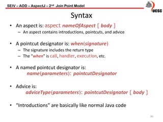 Syntax
80
• An aspect is: aspect nameOfAspect { body }
– An aspect contains introductions, pointcuts, and advice
• A pointcut designator is: when(signature)
– The signature includes the return type
– The “when” is call, handler, execution, etc.
• A named pointcut designator is:
name(parameters): pointcutDesignator
• Advice is:
adviceType(parameters): pointcutDesignator { body }
• “Introductions” are basically like normal Java code
SEIV – AOD – AspectJ – 2nd Join Point Model
 