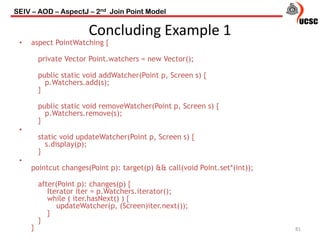 Concluding Example 1
81
• aspect PointWatching {
private Vector Point.watchers = new Vector();
public static void addWatcher(Point p, Screen s) {
p.Watchers.add(s);
}
public static void removeWatcher(Point p, Screen s) {
p.Watchers.remove(s);
}
•
static void updateWatcher(Point p, Screen s) {
s.display(p);
}
•
pointcut changes(Point p): target(p) && call(void Point.set*(int));
after(Point p): changes(p) {
Iterator iter = p.Watchers.iterator();
while ( iter.hasNext() ) {
updateWatcher(p, (Screen)iter.next());
}
}
}
SEIV – AOD – AspectJ – 2nd Join Point Model
 