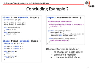 Concluding Example 2
82
ObserverPattern is modular
– all changes in single aspect
– evolution is modular
– it is easier to think about
class Line extends Shape {
private Point p1, p2;
Point getP1() { return p1; }
Point getP2() { return p2; }
void setP1(Point p1) {
this.p1 = p1;
}
void setP2(Point p2) {
this.p2 = p2;
}
}
class Point extends Shape {
private int x = 0, y = 0;
int getX() { return x; }
int getY() { return y; }
void setX(int x) {
this.x = x;
}
void setY(int y) {
this.y = y;
}
}
aspect ObserverPattern {
private Display Shape.display;
static void setDisplay(Shape s, Display d) {
s.display = d;
}
pointcut change(Shape shape):
this(shape) &&
(execution(void Shape.moveBy(int, int)) ||
execution(void Shape+.set*(*)));
after(Shape shape): change(shape) {
shape.display.update(s);
}
}
SEIV – AOD – AspectJ – 2nd Join Point Model
 