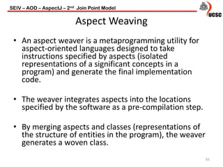 Aspect Weaving
83
• An aspect weaver is a metaprogramming utility for
aspect-oriented languages designed to take
instructions specified by aspects (isolated
representations of a significant concepts in a
program) and generate the final implementation
code.
• The weaver integrates aspects into the locations
specified by the software as a pre-compilation step.
• By merging aspects and classes (representations of
the structure of entities in the program), the weaver
generates a woven class.
SEIV – AOD – AspectJ – 2nd Join Point Model
 