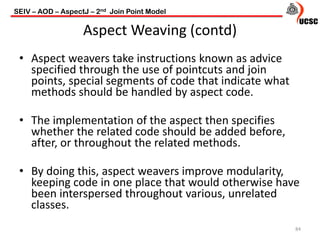 Aspect Weaving (contd)
84
• Aspect weavers take instructions known as advice
specified through the use of pointcuts and join
points, special segments of code that indicate what
methods should be handled by aspect code.
• The implementation of the aspect then specifies
whether the related code should be added before,
after, or throughout the related methods.
• By doing this, aspect weavers improve modularity,
keeping code in one place that would otherwise have
been interspersed throughout various, unrelated
classes.
SEIV – AOD – AspectJ – 2nd Join Point Model
 