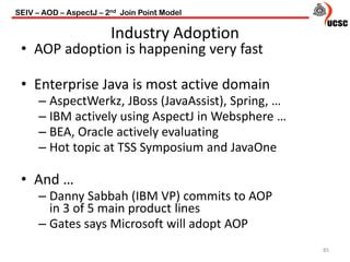 Industry Adoption
85
• AOP adoption is happening very fast
• Enterprise Java is most active domain
– AspectWerkz, JBoss (JavaAssist), Spring, …
– IBM actively using AspectJ in Websphere …
– BEA, Oracle actively evaluating
– Hot topic at TSS Symposium and JavaOne
• And …
– Danny Sabbah (IBM VP) commits to AOP
in 3 of 5 main product lines
– Gates says Microsoft will adopt AOP
SEIV – AOD – AspectJ – 2nd Join Point Model
 