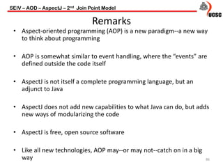 Remarks
86
• Aspect-oriented programming (AOP) is a new paradigm--a new way
to think about programming
• AOP is somewhat similar to event handling, where the “events” are
defined outside the code itself
• AspectJ is not itself a complete programming language, but an
adjunct to Java
• AspectJ does not add new capabilities to what Java can do, but adds
new ways of modularizing the code
• AspectJ is free, open source software
• Like all new technologies, AOP may--or may not--catch on in a big
way
SEIV – AOD – AspectJ – 2nd Join Point Model
 