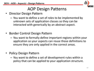 AOP Design Patterns
• Director Design Pattern
– You want to define a set of roles to be implemented by
unknown sets of application classes so they can be
interacted with generically by an abstract aspect.
• Border Control Design Pattern
– You want to formally define important regions within your
application so your aspects can reuse those definitions to
ensure they are only applied in the correct areas.
• Policy Design Pattern
– You want to define a set of development rules within a
policy that can be applied to your application structure.
87
SEIV – AOD – AspectJ – Design Patterns
 