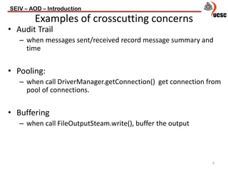 • Audit Trail
– when messages sent/received record message summary and
time
• Pooling:
– when call DriverManager.getConnection() get connection from
pool of connections.
• Buffering
– when call FileOutputSteam.write(), buffer the output
SEIV – AOD – Introduction
9
Examples of crosscutting concerns
 