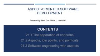 ASPECT-ORIENTED SOFTWARE
DEVELOPMENT
CONTENTS
21.1 The separation of concerns
21.2 Aspects, join points, and pointcuts
21.3 Software engineering with aspects
Prepared by Razık Can PAHALI, 15002697
 