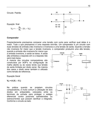 10
Circuito Padrão
Equação final
RF
VS = –
R1
(V1 – V2)
Comparador
Freqüentemente precisamos comparar uma tensão com outra para verificar qual delas é a
maior. Tudo o que precisamos é uma resposta sim/não. Um comparador é um circuito com
duas tensões de entrada (não inversora e inversora) e uma tensão de saída. Quando a tensão
não inversora for maior que a tensão inversora, o comparador produzirá uma alta tensão;
quando a entrada não inversora for menor que
a entrada inversora, a saída se baixa. A saída
alta simboliza a resposta sim e a resposta não
será mais baixa.
A maioria dos circuitos comparadores são
construídos por AOP’s na configuração de
malha aberta ou às vezes tendo sua tensão
de saída limitada por diodo zener. Na maioria
dos casos o diodo zener também é utilizado
como tensão de referencia.
Equação Geral
VS = A (V+ – V–)
Na prática quando se projetam circuitos
comparadores, é muito comum a utilização de dois
diodos em antiparalelo, colocados entre os
terminais da entrada para proteger o estágio
diferencial contra possíveis sobretensões ou
sobrecorrentes que possam danificar o integrado.
Conforme o circuito ao lado
 