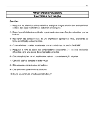 11
AMPLIFICADOR OPERACIONAL
Exercícios de Fixação
Questões
1) Pesquisar as diferenças entre eletrônica analógica e digital citando três equipamentos
onde os dois tipos de eletrônicas trabalham em conjunto.
2) Desenhar o símbolo do amplificador operacional e escreva a função matemática que ele
executa.
3) Relacionar três características de um amplificador operacional ideal, explicando de
forma simplificada cada uma delas.
4) Como definimos o melhor amplificador operacional através de seu SLEW RATE?
5) Pesquisar a folha de dados dos amplificadores operacionais 741 de dois fabricantes
diferentes e crie uma tabela de comparação entre eles.
6) Cite três aplicações para o amplificador inversor com realimentação negativa.
7) Comente sobre o conceito de terra virtual
8) Cite aplicações para circuitos somadores
9) Cite aplicações para circuito subtratores
10) Como funcionam os circuitos comparadores?
 