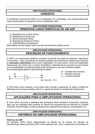 2
AMPLIFICADOR OPERACIONAL
CONCEITO
O amplificador operacional (AOP) é um amplificador CC multiestágio, com entrada diferencial,
cujas características se aproximam de um amplificador ideal.
AMPLIFICADOR OPERACIONAL
PRINCIPAIS CARACTERÍSTICAS DE UM AOP
a) Resistência de entrada infinita;
b) Resistência de saída nula;
c) Ganho de tensão infinito;
d) Resposta de freqüência infinita;
e) Insensibilidade à temperatura.
Mais adiante iremos analisar cada uma das características citadas acima.
AMPLIFICADOR OPERACIONAL
DESCRIÇÃO DE FUNCIONAMENTO
O AOP é um componente eletrônico compacto construído da junção de resistores, capacitores
e transistores. Este componente em tempos passados era largamente utilizado para computar
as operações matemáticas como soma, integrações. Por isso recebe o nome de Amplificador
Operacional. De acordo com o avanço tecnológico o Operacional foi anexado ao nome devido
a sua versatilidade em implementações antes complexas e nos mais variados projetos.
Sua representação gráfica é dada pela figura abaixo:
V+ – Entrada não Inversora
V- – Entrada Inversora
VO – Tensão de Saída
O AOP possui duas entradas e uma saída onde à função é apresentar na saída o múltiplo da
diferença entre as duas entradas onde A é o ganho de tensão do Amplificador Operacional.
AMPLIFICADOR OPERACIONAL
APLICAÇÕES PARA O AMPLIFICADOR OPERACIONAL
É muito difícil enumerar a totalidade das aplicações deste fantástico componente, podemos
dizer que sua utilização está presente na maioria dos equipamentos de sistemas de controle
industrial, instrumentação nuclear e petroquímica, equipamentos médicos, computadores, etc.
AMPLIFICADOR OPERACIONAL
HISTÓRICO DO AMPLIFICADOR OPERACIONAL
Histórico do AOP
Os primeiros AOP’s foram desenvolvidos na década de 40 através de válvulas, as
características destes primitivos AOP’s eram bastante ruins. Com o surgimento do transistor na
 
