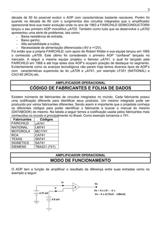 3
década de 50 foi possível evoluir o AOP com características bastante razoáveis. Porém foi
quando na década de 60 com o surgimentos dos circuitos integrados que o amplificador
operacional teve sua maior evolução onde no ano de 1963 a FAIRCHILD SEMICONDUCTOR®
lançou o seu primeiro AOP monolítico µA702. Também como tudo que se desenvolve o µA702
apresentou uma série de problemas, tais como:
- Baixa resistência de entrada;
- Baixo ganho;
- Alta sensibilidade a ruídos;
- Necessidade de alimentação diferenciada (-6V e +12V).
Foi então que a própria FAIRCHILD, com apoio de Robert Widlar e sua equipe lançou em 1965
o conhecido µA709. Este último foi considerado o primeiro AOP “confiável” lançado no
mercado. A seguir a mesma equipe projetou o famoso µA741, o qual foi lançado pela
FAIRCHILD em 1968 e até hoje estes dois AOP’s ocupam posição de destaque no segmento.
Evidentemente como os avanços tecnológicos não param hoje temos diversos tipos de AOP’s
com características superiores às do µA709 e µA741, por exemplo LF351 (NATIONAL) e
CA3140 (RCA) etc.
AMPLIFICADOR OPERACIONAL
CÓDIGO DE FABRICANTES E FOLHA DE DADOS
Existem inúmeros de fabricantes de circuitos integrados no mundo. Cada fabricante possui
uma codificação diferente para identificar seus produtos. Um mesmo integrado pode ser
produzido por vários fabricantes diferentes. Sendo assim é importante que o projetista conheça
os diferentes códigos para poder identificar o fabricante e buscar o manual do mesmo
(DATABOOK) do mesmo. Na tabela a seguir temos a codificação usada pelos fabricantes mais
conhecidos no mundo e principalmente no Brasil. Como exemplo tomamos o 741.
Fabricantes Códigos
FAIRCHILD µA741
NATIONAL LM741
MOTOROLA MC1741
RCA CA741
TEXAS SN741
SIGNETICS SA741
SIEMENS TBA221 (741)
AMPLIFICADOR OPERACIONAL
MODO DE FUNCIONAMENTO
O AOP tem a função de amplificar o resultado da diferença entre suas entradas como no
exemplo a seguir:
 