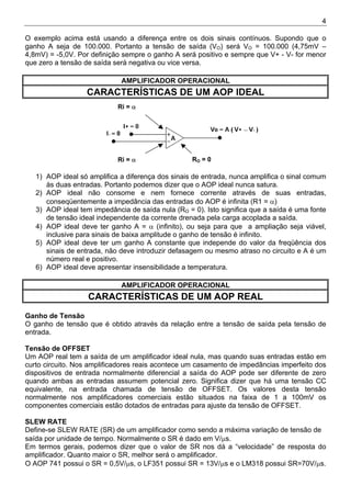 4
O exemplo acima está usando a diferença entre os dois sinais contínuos. Supondo que o
ganho A seja de 100.000. Portanto a tensão de saída (VO) será VO = 100.000 (4,75mV –
4,8mV) = -5,0V. Por definição sempre o ganho A será positivo e sempre que V+ - V- for menor
que zero a tensão de saída será negativa ou vice versa.
AMPLIFICADOR OPERACIONAL
CARACTERÍSTICAS DE UM AOP IDEAL
Ri = α
RO = 0
Ri = α
1) AOP ideal só amplifica a diferença dos sinais de entrada, nunca amplifica o sinal comum
às duas entradas. Portanto podemos dizer que o AOP ideal nunca satura.
2) AOP ideal não consome e nem fornece corrente através de suas entradas,
conseqüentemente a impedância das entradas do AOP é infinita (R1 = α)
3) AOP ideal tem impedância de saída nula (RO = 0). Isto significa que a saída é uma fonte
de tensão ideal independente da corrente drenada pela carga acoplada a saída.
4) AOP ideal deve ter ganho A = α (infinito), ou seja para que a ampliação seja viável,
inclusive para sinais de baixa amplitude o ganho de tensão é infinito.
5) AOP ideal deve ter um ganho A constante que independe do valor da freqüência dos
sinais de entrada, não deve introduzir defasagem ou mesmo atraso no circuito e A é um
número real e positivo.
6) AOP ideal deve apresentar insensibilidade a temperatura.
AMPLIFICADOR OPERACIONAL
CARACTERÍSTICAS DE UM AOP REAL
Ganho de Tensão
O ganho de tensão que é obtido através da relação entre a tensão de saída pela tensão de
entrada.
Tensão de OFFSET
Um AOP real tem a saída de um amplificador ideal nula, mas quando suas entradas estão em
curto circuito. Nos amplificadores reais acontece um casamento de impedâncias imperfeito dos
dispositivos de entrada normalmente diferencial a saída do AOP pode ser diferente de zero
quando ambas as entradas assumem potencial zero. Significa dizer que há uma tensão CC
equivalente, na entrada chamada de tensão de OFFSET. Os valores desta tensão
normalmente nos amplificadores comerciais estão situados na faixa de 1 a 100mV os
componentes comerciais estão dotados de entradas para ajuste da tensão de OFFSET.
SLEW RATE
Define-se SLEW RATE (SR) de um amplificador como sendo a máxima variação de tensão de
saída por unidade de tempo. Normalmente o SR é dado em V/µs.
Em termos gerais, podemos dizer que o valor de SR nos dá a “velocidade” de resposta do
amplificador. Quanto maior o SR, melhor será o amplificador.
O AOP 741 possui o SR = 0,5V/µs, o LF351 possui SR = 13V/µs e o LM318 possui SR=70V/µs.
 