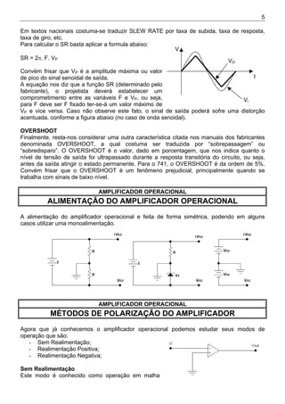 5
Em textos nacionais costuma-se traduzir SLEW RATE por taxa de subida, taxa de resposta,
taxa de giro, etc.
Para calcular o SR basta aplicar a formula abaixo:
SR = 2π. F. VP
Convém frisar que VP é a amplitude máxima ou valor
de pico do sinal senoidal de saída.
A equação nos diz que a função SR (determinado pelo
fabricante), o projetista deverá estabelecer um
comprometimento entre as variáveis F e VP, ou seja,
para F deve ser F fixado ter-se-á um valor máximo de
VP e vice versa. Caso não observe este fato, o sinal de saída poderá sofre uma distorção
acentuada, conforme a figura abaixo (no caso de onda senoidal).
Vi
VO
V
t
OVERSHOOT
Finalmente, resta-nos considerar uma outra característica citada nos manuais dos fabricantes
denominada OVERSHOOT, a qual costuma ser traduzida por “sobrepassagem” ou
“sobredisparo”. O OVERSHOOT é o valor, dado em porcentagem, que nos indica quanto o
nível de tensão de saída foi ultrapassado durante a resposta transitória do circuito, ou seja,
antes da saída atingir o estado permanente. Para o 741, o OVERSHOOT é da ordem de 5%.
Convém frisar que o OVERSHOOT é um fenômeno prejudicial, principalmente quando se
trabalha com sinais de baixo nível.
AMPLIFICADOR OPERACIONAL
ALIMENTAÇÃO DO AMPLIFICADOR OPERACIONAL
A alimentação do amplificador operacional e feita de forma simétrica, podendo em alguns
casos utilizar uma monoalimentação.
AMPLIFICADOR OPERACIONAL
MÉTODOS DE POLARIZAÇÃO DO AMPLIFICADOR
Agora que já conhecemos o amplificador operacional podemos estudar seus modos de
operação que são:
- Sem Realimentação;
- Realimentação Positiva;
- Realimentação Negativa;
Sem Realimentação
Este modo é conhecido como operação em malha
 