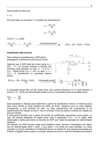 8
Assim podemos dizer que
I1 = I2
Por outro lado, as correntes I1 e I2 podem ser expressas por:
VE – V –
I1 =
R1
V – – VO
I2 =
R2
Como I1 = I2, então:
VE – V – V – – VO
R1
=
RF
Você pode provar?
R1VO – (R1 + RF)V– = -RFVE
Amplificador Não Inversor
Para analisa-lo consideremos o AOP ideal e
empregando a técnica do curto-circuito virtual
Sabendo que o AOP ideal tem como saída VO =
A(V+ – V– ) no circuito proposto a entrada não
inversora está aterrada, ou seja, V+ = 0 e VO =
VOUT . Desta forma VOUT = –AV– ou seja, V– = –
VOUT / A. Substituindo na expressão anterior
temos:
R1VOUT – (R1 + RF)VS = -RFVE VS – RF / R1
A VE
=
1 RF
Você pode provar?
1 +
A ( 1+
R1
)
A expressão acima não nos diz muita coisa, mas quando forçamos um A muito elevado, o
termo A-1
(1 + RF/R1) do denominador tende a zero e a expressão acima se simplifica para:
VOUT RF
VE
= –
R1
Esta expressão é utilizada para determinar o ganho do amplificador inversor, O mesmo possui
este nome devido ao sinal negativo na frente de RF/R1. Sabemos que um sinal negativo
corresponde a uma inversão de fase, ou seja, graficamente ele corresponde a um
espelhamento em relação ao eixo x, isto é no tempo o sinal da saída é invertido em relação ao
sinal de entrada.
Ë pressuposto também que o ganho de tensão do amplificador operacional nunca sature, ou
seja, ele sempre trabalhará na região linear onde a expressão A (V+ – V–) é válida. Esta
observação é valida para todos os circuitos de AOP com modo de operação de realimentação
negativa.
Na verdade, um AOP quando usado para amplificar sinais, sempre é empregado com algum
tipo de realimentação entre o sinal e sua saída e os sinais em suas entradas, no nosso
exemplo no circuito mostrado no inicialmente temos um resistor RF que executa esse papel que
é fechar a ligação entre a saída e a entrada. Sempre que há um caminho fechado entre saída e
 