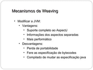 Mecanismos de WeavingMecanismos de Weaving
• Modificar a JVM:
• Vantagens:
• Suporte completo ao AspectJ
• Informações dos aspectos separadas
• Mais performático
• Desvantagens:
• Perda de portabilidade
• Fere as especificação de bytecodes
• Compilado de mudar as especificação java
 