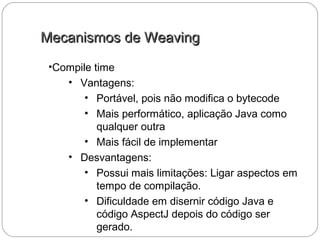 Mecanismos de WeavingMecanismos de Weaving
•Compile time
• Vantagens:
• Portável, pois não modifica o bytecode
• Mais performático, aplicação Java como
qualquer outra
• Mais fácil de implementar
• Desvantagens:
• Possui mais limitações: Ligar aspectos em
tempo de compilação.
• Dificuldade em disernir código Java e
código AspectJ depois do código ser
gerado.
 