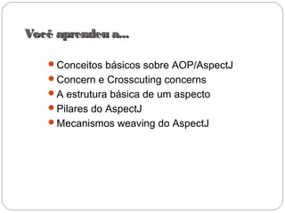 Você aprendeu a...Você aprendeu a...
Conceitos básicos sobre AOP/AspectJ
Concern e Crosscuting concerns
A estrutura básica de um aspecto
Pilares do AspectJ
Mecanismos weaving do AspectJ
 