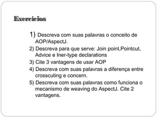 ExercíciosExercícios
1) Descreva com suas palavras o conceito de
AOP/AspectJ.
2) Descreva para que serve: Join point,Pointcut,
Advice e Iner-type declarations
3) Cite 3 vantagens de usar AOP
4) Descreva com suas palavras a diferença entre
crosscuting e concern.
5) Descreva com suas palavras como funciona o
mecanismo de weaving do AspectJ. Cite 2
vantagens.
 