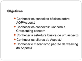 ObjetivosObjetivos
Conhecer os conceitos básicos sobre
AOP/AspectJ
Conhecer os conceitos: Concern e
Crosscuting concern
Conhecer a estrutura básica de um aspecto
Conhecer os pilares do AspectJ
Conhecer o mecanismo padrão de weaving
do AspectJ
 
