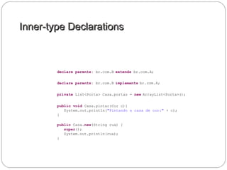 Inner-type DeclarationsInner-type Declarations
declare parents: br.com.B extends br.com.A;
declare parents: br.com.B implements br.com.A;
private List<Porta> Casa.portas = new ArrayList<Porta>();
public void Casa.pintar(Cor c){
System.out.println("Pintando a casa de cor:" + c);
}
public Casa.new(String rua) {
super();
System.out.println(rua);
}
 