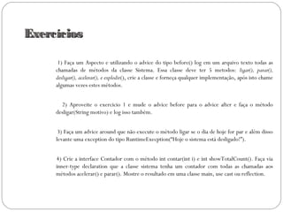 ExercíciosExercícios
1) Faça um Aspecto e utilizando o advice do tipo before() log em um arquivo texto todas as
chamadas de métodos da classe Sistema. Essa classe deve ter 5 metodos: ligar(), parar(),
desligar(), acelerar(), e explodir(), crie a classe e forneça qualquer implementação, após isto chame
algumas vezes estes métodos.
2) Aproveite o exercicio 1 e mude o advice before para o advice after e faça o método
desligar(String motivo) e log isso também.
3) Faça um advice around que não execute o método ligar se o dia de hoje for par e além disso
levante uma exception do tipo RuntimeExecption(“Hoje o sistema está desligado!”).
4) Crie a interface Contador com o método int contar(int i) e int showTotalCount(). Faça via
inner-type declaration que a classe sistema tenha um contador com todas as chamadas aos
métodos acelerar() e parar(). Mostre o resultado em uma classe main, use cast ou reflection.
 