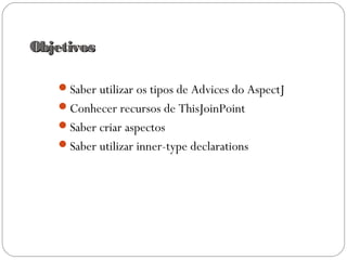 ObjetivosObjetivos
Saber utilizar os tipos de Advices do AspectJ
Conhecer recursos de ThisJoinPoint
Saber criar aspectos
Saber utilizar inner-type declarations
 