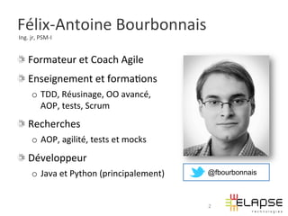 Félix-­‐Antoine	
  Bourbonnais	
  
	
  Ing.	
  jr,	
  PSM-­‐I	
  


!   Formateur	
  et	
  Coach	
  Agile	
  
!   Enseignement	
  et	
  forma2ons	
  	
  
           o  TDD,	
  Réusinage,	
  OO	
  avancé,	
  	
  
              AOP,	
  tests,	
  Scrum	
  
!   Recherches	
  	
  
           o  AOP,	
  agilité,	
  tests	
  et	
  mocks	
  
!   Développeur	
  	
  
           o  Java	
  et	
  Python	
  (principalement)	
     @fbourbonnais



                                                             2
 