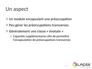Un	
  aspect	
  
!   Un	
  module	
  encapsulant	
  une	
  préoccupa2on	
  
!   Peu	
  gérer	
  les	
  préoccupa2ons	
  transverses	
  
!   Généralement	
  une	
  classe	
  «	
  évoluée	
  »	
  
    o  Capacités	
  supplémentaires	
  aﬁn	
  de	
  permeWre	
  
       l’encapsula2on	
  de	
  préoccupa2ons	
  transverses	
  




                                                             21
 