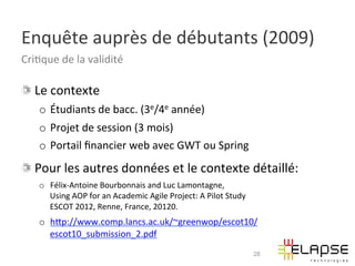 Enquête	
  auprès	
  de	
  débutants	
  (2009)	
  
Cri2que	
  de	
  la	
  validité	
  

!   Le	
  contexte	
  
     o  Étudiants	
  de	
  bacc.	
  (3e/4e	
  année)	
  
     o  Projet	
  de	
  session	
  (3	
  mois)	
  
     o  Portail	
  ﬁnancier	
  web	
  avec	
  GWT	
  ou	
  Spring	
  
!   Pour	
  les	
  autres	
  données	
  et	
  le	
  contexte	
  détaillé:	
  
     o  Félix-­‐Antoine	
  Bourbonnais	
  and	
  Luc	
  Lamontagne,	
  	
  
        Using	
  AOP	
  for	
  an	
  Academic	
  Agile	
  Project:	
  A	
  Pilot	
  Study	
  
        ESCOT	
  2012,	
  Renne,	
  France,	
  20120.	
  
     o  hWp://www.comp.lancs.ac.uk/~greenwop/escot10/
        escot10_submission_2.pdf	
  
                                                                                                28
 