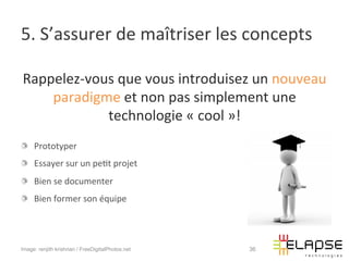 5.	
  S’assurer	
  de	
  maîtriser	
  les	
  concepts	
  

Rappelez-­‐vous	
  que	
  vous	
  introduisez	
  un	
  nouveau	
  
    paradigme	
  et	
  non	
  pas	
  simplement	
  une	
  
              technologie	
  «	
  cool	
  »!	
  
!   Prototyper	
  
!   Essayer	
  sur	
  un	
  pe2t	
  projet	
  
!   Bien	
  se	
  documenter	
  
!   Bien	
  former	
  son	
  équipe	
  




Image: renjith krishnan / FreeDigitalPhotos.net   36
 
