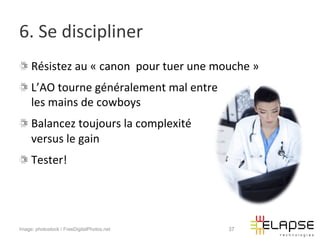 6.	
  Se	
  discipliner	
  
!   Résistez	
  au	
  «	
  canon	
  	
  pour	
  tuer	
  une	
  mouche	
  »	
  
!   L’AO	
  tourne	
  généralement	
  mal	
  entre	
  	
  
    les	
  mains	
  de	
  cowboys	
  
!   Balancez	
  toujours	
  la	
  complexité	
  	
  
    versus	
  le	
  gain	
  
!   Tester!	
  




Image: photostock / FreeDigitalPhotos.net                          37
 