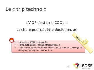 Le	
  «	
  trip	
  techno	
  »	
  

                           L’AOP	
  c’est	
  trop	
  COOL	
  !!	
  
         La	
  chute	
  pourrait	
  être	
  douloureuse!	
  

       •  «	
  AspectJ...	
  WOW	
  trop	
  cool	
  !	
  »	
  
       •  «	
  On	
  peut	
  bidouiller	
  plein	
  de	
  trucs	
  avec	
  ça	
  !	
  »	
  
       •  «	
  Tsé	
  le	
  truc	
  qu’on	
  arrivait	
  pas	
  à	
  faire...	
  on	
  va	
  faire	
  un	
  aspect	
  qui	
  va	
  
          changer	
  ça	
  puis	
  qui	
  va	
  décider	
  si…	
  »	
  	
  




                                                                                                      41
 
